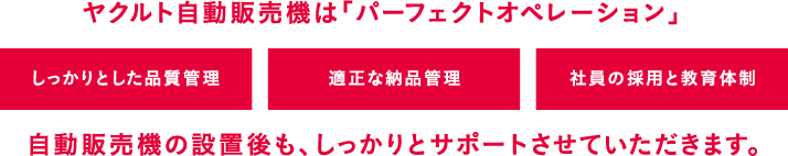 ヤクルト自動販売機は「パーフェクトオペレーション」・しっかりとした品質管理・適正な納品管理・社員の採用と教育体制　自動販売機の設置後も、しっかりとサポートさせていただきます。