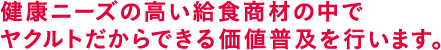 健康ニーズの高い給食商材の中でヤクルトだからできる価値普及を行います。
